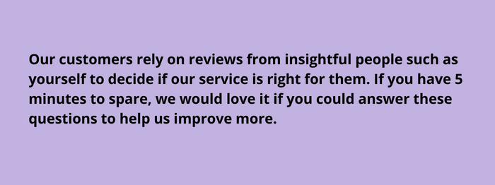 Our customers rely on reviews from insightful people such as yourself to decideis our service is right for them. If you have 5 minutes to spare , we would love it if you could answer these questions to help us improve more.